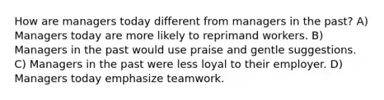 How are managers today different from managers in the past? A) Managers today are more likely to reprimand workers. B) Managers in the past would use praise and gentle suggestions. C) Managers in the past were less loyal to their employer. D) Managers today emphasize teamwork.