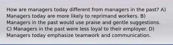 How are managers today different from managers in the past? A) Managers today are more likely to reprimand workers. B) Managers in the past would use praise and gentle suggestions. C) Managers in the past were less loyal to their employer. D) Managers today emphasize teamwork and communication.