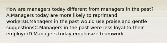 How are managers today different from managers in the past?A.Managers today are more likely to reprimand workersB.Managers in the past would use praise and gentle suggestionsC.Managers in the past were less loyal to their employerD.Managers today emphasize teamwork