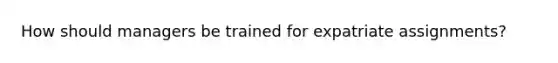 How should managers be trained for expatriate assignments?