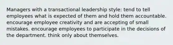 Managers with a transactional leadership style: tend to tell employees what is expected of them and hold them accountable. encourage employee creativity and are accepting of small mistakes. encourage employees to participate in the decisions of the department. think only about themselves.