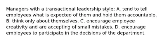 Managers with a transactional leadership style: A. tend to tell employees what is expected of them and hold them accountable. B. think only about themselves. C. encourage employee creativity and are accepting of small mistakes. D. encourage employees to participate in the decisions of the department.