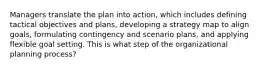 Managers translate the plan into action, which includes defining tactical objectives and plans, developing a strategy map to align goals, formulating contingency and scenario plans, and applying flexible goal setting. This is what step of the organizational planning process?