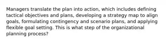 Managers translate the plan into action, which includes defining tactical objectives and plans, developing a strategy map to align goals, formulating contingency and scenario plans, and applying flexible goal setting. This is what step of the organizational planning process?