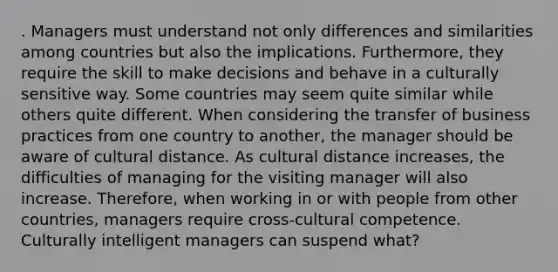 . Managers must understand not only differences and similarities among countries but also the implications. Furthermore, they require the skill to make decisions and behave in a culturally sensitive way. Some countries may seem quite similar while others quite different. When considering the transfer of business practices from one country to another, the manager should be aware of cultural distance. As cultural distance increases, the difficulties of managing for the visiting manager will also increase. Therefore, when working in or with people from other countries, managers require cross-cultural competence. Culturally intelligent managers can suspend what?