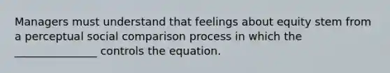 Managers must understand that feelings about equity stem from a perceptual social comparison process in which the _______________ controls the equation.