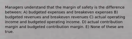 Managers understand that the margin of safety is the difference between: A) budgeted expenses and breakeven expenses B) budgeted revenues and breakeven revenues C) actual operating income and budgeted operating income. D) actual contribution margin and budgeted contribution margin. E) None of these are true.