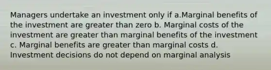 Managers undertake an investment only if a.Marginal benefits of the investment are greater than zero b. Marginal costs of the investment are greater than marginal benefits of the investment c. Marginal benefits are greater than marginal costs d. Investment decisions do not depend on marginal analysis