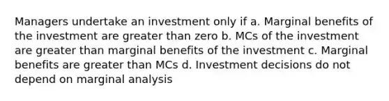 Managers undertake an investment only if a. Marginal benefits of the investment are greater than zero b. MCs of the investment are greater than marginal benefits of the investment c. Marginal benefits are greater than MCs d. Investment decisions do not depend on marginal analysis