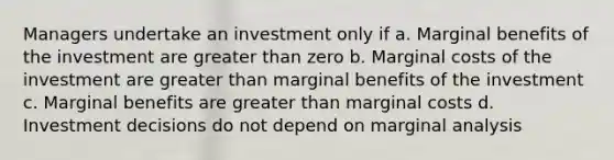 Managers undertake an investment only if a. Marginal benefits of the investment are <a href='https://www.questionai.com/knowledge/ktgHnBD4o3-greater-than' class='anchor-knowledge'>greater than</a> zero b. Marginal costs of the investment are greater than marginal benefits of the investment c. Marginal benefits are greater than marginal costs d. Investment decisions do not depend on marginal analysis