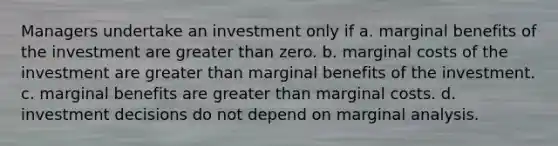 Managers undertake an investment only if a. marginal benefits of the investment are greater than zero. b. marginal costs of the investment are greater than marginal benefits of the investment. c. marginal benefits are greater than marginal costs. d. investment decisions do not depend on marginal analysis.