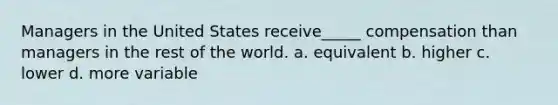 Managers in the United States receive_____ compensation than managers in the rest of the world. a. equivalent b. higher c. lower d. more variable