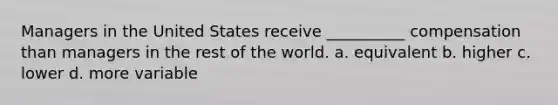 Managers in the United States receive __________ compensation than managers in the rest of the world. a. equivalent b. higher c. lower d. more variable