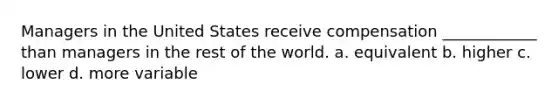 Managers in the United States receive compensation ____________ than managers in the rest of the world. a. equivalent b. higher c. lower d. more variable