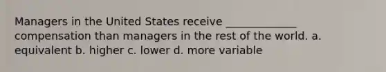 Managers in the United States receive _____________ compensation than managers in the rest of the world. a. equivalent b. higher c. lower d. more variable