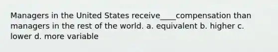 Managers in the United States receive____compensation than managers in the rest of the world. a. equivalent b. higher c. lower d. more variable