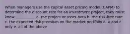 When managers use the capital asset pricing model (CAPM) to determine the discount rate for an investment project, they must know __________. a. the project or asset beta b. the risk-free rate c. the expected risk premium on the market portfolio d. a and c only e. all of the above