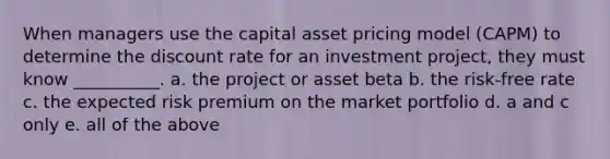 When managers use the capital asset pricing model (CAPM) to determine the discount rate for an investment project, they must know __________. a. the project or asset beta b. the risk-free rate c. the expected risk premium on the market portfolio d. a and c only e. all of the above