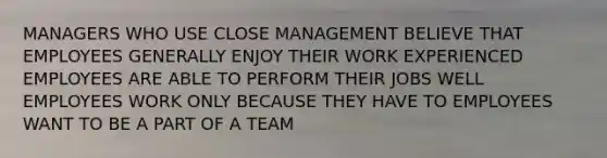 MANAGERS WHO USE CLOSE MANAGEMENT BELIEVE THAT EMPLOYEES GENERALLY ENJOY THEIR WORK EXPERIENCED EMPLOYEES ARE ABLE TO PERFORM THEIR JOBS WELL EMPLOYEES WORK ONLY BECAUSE THEY HAVE TO EMPLOYEES WANT TO BE A PART OF A TEAM