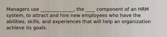 Managers use ______________, the ____ component of an HRM system, to attract and hire new employees who have the abilities, skills, and experiences that will help an organization achieve its goals.