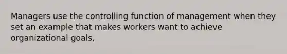 Managers use the controlling function of management when they set an example that makes workers want to achieve organizational goals,