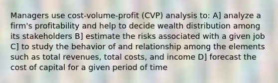 Managers use cost-volume-profit (CVP) analysis to: A] analyze a firm's profitability and help to decide wealth distribution among its stakeholders B] estimate the risks associated with a given job C] to study the behavior of and relationship among the elements such as total revenues, total costs, and income D] forecast the cost of capital for a given period of time