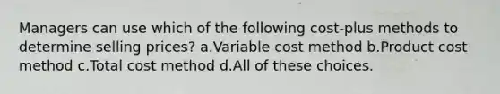 Managers can use which of the following cost-plus methods to determine selling prices? a.Variable cost method b.Product cost method c.Total cost method d.All of these choices.