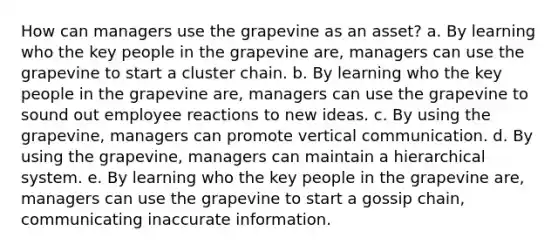 How can managers use the grapevine as an asset? a. By learning who the key people in the grapevine are, managers can use the grapevine to start a cluster chain. b. By learning who the key people in the grapevine are, managers can use the grapevine to sound out employee reactions to new ideas. c. By using the grapevine, managers can promote vertical communication. d. By using the grapevine, managers can maintain a hierarchical system. e. By learning who the key people in the grapevine are, managers can use the grapevine to start a gossip chain, communicating inaccurate information.