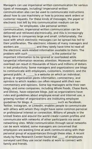 Managers can use impersonal written communication for various types of messages, including? Impersonal written communication also can be used to communicate instructions about how to use machinery or how to process work orders or customer requests. For these kinds of messages, the paper or electronic trail left by this communication medium can be ____________ for employees. Like personal written communication, impersonal written communication can be delivered and retrieved electronically, and this is increasingly being done in companies large and small. Unfortunately, the ease with which electronic messages can be spread has led to their proliferation. The electronic inboxes of many managers and workers are ____________, and they rarely have time to read all the electronic work-related information available to them. The problem with such __________________ is the potential for important information to be ignored or overlooked while tangential information receives attention. Moreover, information overload can result in thousands of hours and millions of dollars in lost productivity. Some managers and organizations use blogs to communicate with employees, customers, investors, and the general public. A ______ is a website on which an individual, group, or organization posts information, commentary, and opinions to which readers can often respond with their own commentary and opinions. Some top managers write their own blogs, and some companies, including Whole Foods, Chase Bank, and Disney, have corporate blogs. Just as organizations have rules and guidelines about employee email and Internet use, a growing number of organizations are instituting employee guidelines for blogs. A __________________, such as Facebook, Twitter, Instagram, or LinkedIn, enables people to communicate with others with whom they might have some common personal or professional interest or connection. Billions of people in the United States and around the world create custom profiles and communicate with networks of other participants via social networking sites. While communication through social networks can be work related, some managers are concerned that employees are wasting time at work communicating with their personal group of acquaintances through these sites. A recent study by Pew Research Center found that _____ of employees surveyed said they use social media at work to connect with family and friends.