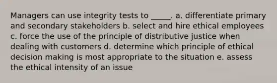 Managers can use integrity tests to _____. a. differentiate primary and secondary stakeholders b. select and hire ethical employees c. force the use of the principle of distributive justice when dealing with customers d. determine which principle of ethical decision making is most appropriate to the situation e. assess the ethical intensity of an issue