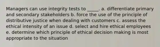 Managers can use integrity tests to _____. a. differentiate primary and secondary stakeholders b. force the use of the principle of distributive justice when dealing with customers c. assess the ethical intensity of an issue d. select and hire ethical employees e. determine which principle of ethical decision making is most appropriate to the situation