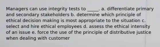 Managers can use integrity tests to _____. a. differentiate primary and secondary stakeholders b. determine which principle of ethical decision making is most appropriate to the situation c. select and hire ethical employees d. assess the ethical intensity of an issue e. force the use of the principle of distributive justice when dealing with customer