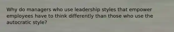 Why do managers who use leadership styles that empower employees have to think differently than those who use the autocratic style?