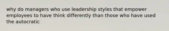 why do managers who use leadership styles that empower employees to have think differently than those who have used the autocratic