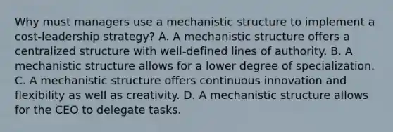 Why must managers use a mechanistic structure to implement a cost-leadership strategy? A. A mechanistic structure offers a centralized structure with well-defined lines of authority. B. A mechanistic structure allows for a lower degree of specialization. C. A mechanistic structure offers continuous innovation and flexibility as well as creativity. D. A mechanistic structure allows for the CEO to delegate tasks.