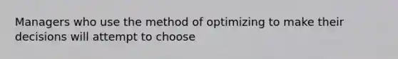 Managers who use the method of optimizing to make their decisions will attempt to choose