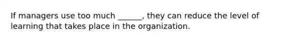 If managers use too much ______, they can reduce the level of learning that takes place in the organization.