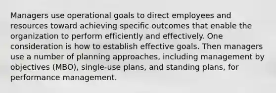 Managers use operational goals to direct employees and resources toward achieving specific outcomes that enable the organization to perform efficiently and effectively. One consideration is how to establish effective goals. Then managers use a number of planning approaches, including management by objectives (MBO), single-use plans, and standing plans, for performance management.