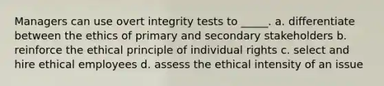 Managers can use overt integrity tests to _____. a. differentiate between the ethics of primary and secondary stakeholders b. reinforce the ethical principle of individual rights c. select and hire ethical employees d. assess the ethical intensity of an issue