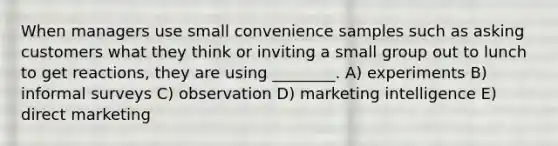 When managers use small convenience samples such as asking customers what they think or inviting a small group out to lunch to get reactions, they are using ________. A) experiments B) informal surveys C) observation D) marketing intelligence E) direct marketing