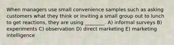 When managers use small convenience samples such as asking customers what they think or inviting a small group out to lunch to get reactions, they are using ________. A) informal surveys B) experiments C) observation D) direct marketing E) marketing intelligence