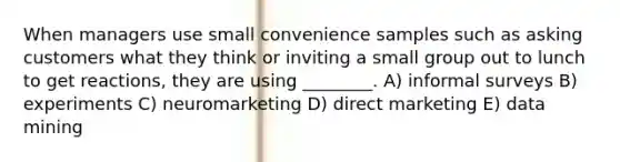 When managers use small convenience samples such as asking customers what they think or inviting a small group out to lunch to get reactions, they are using ________. A) informal surveys B) experiments C) neuromarketing D) direct marketing E) data mining