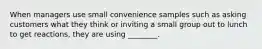 When managers use small convenience samples such as asking customers what they think or inviting a small group out to lunch to get reactions, they are using ________.