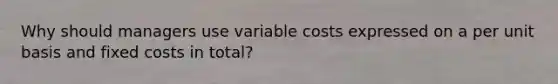 Why should managers use variable costs expressed on a per unit basis and fixed costs in total?