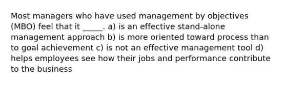 Most managers who have used management by objectives (MBO) feel that it _____. a) is an effective stand-alone management approach b) is more oriented toward process than to goal achievement c) is not an effective management tool d) helps employees see how their jobs and performance contribute to the business