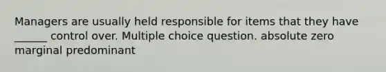 Managers are usually held responsible for items that they have ______ control over. Multiple choice question. absolute zero marginal predominant