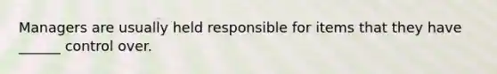 Managers are usually held responsible for items that they have ______ control over.