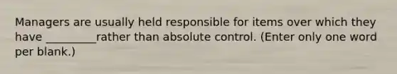 Managers are usually held responsible for items over which they have _________rather than absolute control. (Enter only one word per blank.)