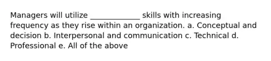 Managers will utilize _____________ skills with increasing frequency as they rise within an organization. a. Conceptual and decision b. Interpersonal and communication c. Technical d. Professional e. All of the above