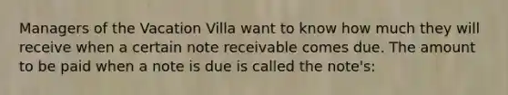 Managers of the Vacation Villa want to know how much they will receive when a certain note receivable comes due. The amount to be paid when a note is due is called the note's: